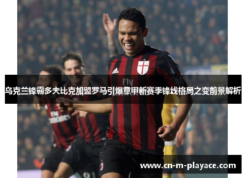 乌克兰锋霸多夫比克加盟罗马引爆意甲新赛季锋线格局之变前景解析 乌克兰锋霸多夫比克加盟罗马引爆意甲新赛季锋线格局之变前景解析
