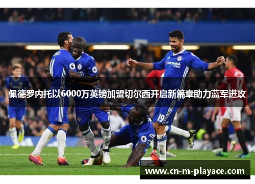 佩德罗内托以6000万英镑加盟切尔西开启新篇章助力蓝军进攻
