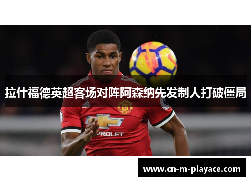拉什福德英超客场对阵阿森纳先发制人打破僵局